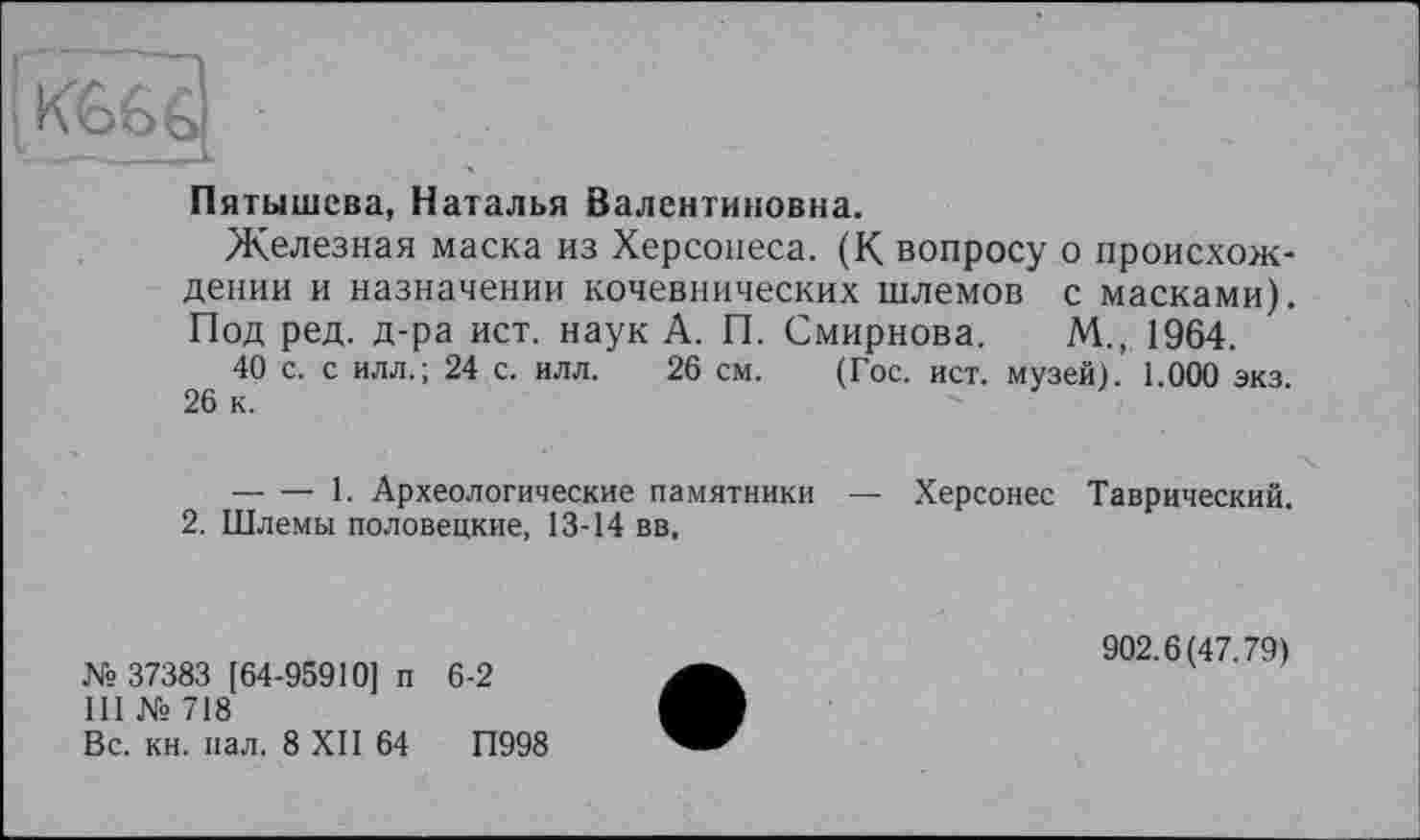 ﻿IКб G G
~- . — . ' jy-
Пятышсва, Наталья Валентиновна.
Железная маска из Херсонеса. (К вопросу о происхождении и назначении кочевнических шлемов с масками). Под ред. д-ра ист. наук А. П. Смирнова. М., 1964.
40 с. с илл.; 24 с. илл. 26 см. (Гос. ист. музей). 1.000 экз. 26 к.
-----1. Археологические памятники — Херсонес Таврический.
2. Шлемы половецкие, 13-14 вв,
№ 37383 [64-95910] п 6-2
III № 718
Вс. кн. пал. 8 XII 64	П998
902.6(47.79)